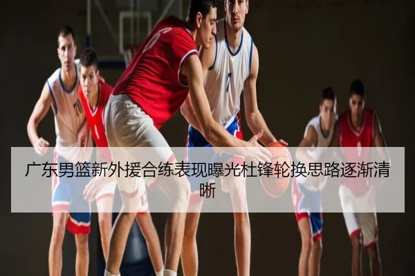 广东男篮新外援合练表现曝光杜锋轮换思路逐渐清晰