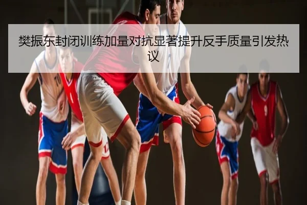 樊振东封闭训练加量对抗显著提升反手质量引发热议