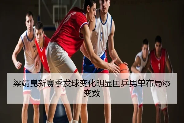梁靖崑新赛季发球变化明显国乒男单布局添变数