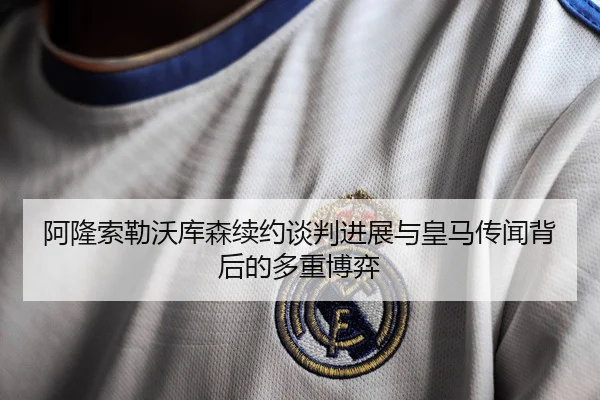 阿隆索勒沃库森续约谈判进展与皇马传闻背后的多重博弈