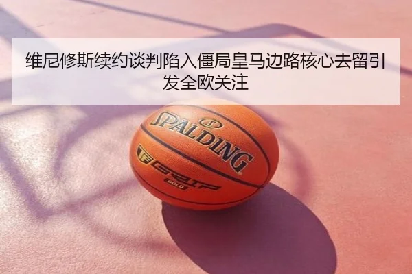 维尼修斯续约谈判陷入僵局皇马边路核心去留引发全欧关注